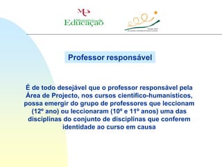 Professor responsável


É de todo desejável que o professor responsável pela
Área de Projecto, nos cursos científico-humanísticos,
possa emergir do grupo de professores que leccionam
  (12º ano) ou leccionaram (10º e 11º anos) uma das
 disciplinas do conjunto de disciplinas que conferem
            identidade ao curso em causa
 