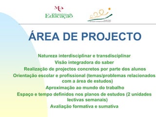 ÁREA DE PROJECTO
           Natureza interdisciplinar e transdisciplinar
                  Visão integradora do saber
     Realização de projectos concretos por parte dos alunos
Orientação escolar e profissional (temas/problemas relacionados
                      com a área de estudos)
              Aproximação ao mundo do trabalho
 Espaço e tempo definidos nos planos de estudos (2 unidades
                        lectivas semanais)
                Avaliação formativa e sumativa
 