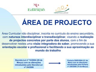 ÁREA DE PROJECTO
Área Curricular não disciplinar, inscrita no currículo do ensino secundário,
com natureza interdisciplinar e transdisciplinar, visando a realização
     de projectos concretos por parte dos alunos, com o fim de
desenvolver nestes uma visão integradora do saber, promovendo a sua
orientação escolar e profissional e facilitando a sua aproximação ao
                           mundo do trabalho


          Decreto-Lei nº 74/2004 (26 de              Portaria 550D/2004 (21 de
            Março) com as alterações                  Maio) com as alterações
          introduzidas pelo Decreto-Lei              introduzidas pela Portaria
                    nº 24/2006                       nº 259/2006 (14 de Março)
 