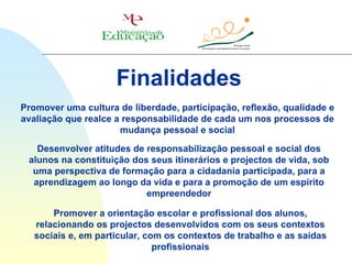 Finalidades
Promover uma cultura de liberdade, participação, reflexão, qualidade e
avaliação que realce a responsabilidade de cada um nos processos de
                      mudança pessoal e social

   Desenvolver atitudes de responsabilização pessoal e social dos
 alunos na constituição dos seus itinerários e projectos de vida, sob
  uma perspectiva de formação para a cidadania participada, para a
  aprendizagem ao longo da vida e para a promoção de um espírito
                           empreendedor

       Promover a orientação escolar e profissional dos alunos,
   relacionando os projectos desenvolvidos com os seus contextos
   sociais e, em particular, com os contextos de trabalho e as saídas
                               profissionais
 