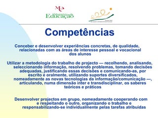 Competências
   Conceber e desenvolver experiências concretas, de qualidade,
     relacionadas com as áreas de interesse pessoal e vocacional
                             dos alunos

Utilizar a metodologia do trabalho de projecto — recolhendo, analisando,
    seleccionando informação, resolvendo problemas, tomando decisões
       adequadas, justificando essas decisões e comunicando-as, por
            escrito e oralmente, utilizando suportes diversificados,
    nomeadamente as novas tecnologias da informação/comunicação —,
       articulando, numa dimensão inter e transdisciplinar, os saberes
                              teóricos e práticos

   Desenvolver projectos em grupo, nomeadamente cooperando com
             e respeitando o outro, organizando o trabalho e
      responsabilizando-se individualmente pelas tarefas atribuídas
 