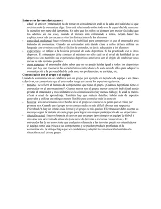 Entre estos factores destacamos :
- edad : el emisor (entrenador) ha de tomar en consideración cuál es la edad del individuo al que
    está tratando de comunicar algo. Esto está relacionado sobre todo con la capacidad de mantener
    la atención por parte del deportista. Se sabe que los niños se distraen con mayor facilidad que
    los adultos, en ese caso, cuando el técnico está entrenando a niños, deberá hacer las
    explicaciones más cortas para evitar las distracciones de los alumnos
- capacidad intelectual: hace referencia a la habilidad para comprender lo que el entrenador está
    tratando de comunicar. Cuando un entrenador está dando clase a niños deberá utilizar un
    lenguaje con términos sencillos y fáciles de entender, es decir, adecuados a los alumnos
- experiencia: se refiere a la historia personal de cada deportista. Si ha practicado ese u otros
    deportes. El entrenador debe conocer al máximo no sólo cuál es el nivel de habilidad de un
    deportista sino también sus experiencias deportivas anteriores con el objeto de establecer unas
    metas lo más realistas posibles
- otros aspectos: el entrenador debe saber que no se puede hablar igual a todos los deportistas
    sino que hay que reconocer las características individuales de cada uno de ellos para adaptar la
    comunicación a la personalidad de cada uno, sus preferencias, su carácter, etc.
Comunicación con el grupo o el equipo
Cuando la comunicación se establece con un grupo, por ejemplo en deportes de equipo o en clases
colectivas, es conveniente que el entrenador tenga en cuenta los aspectos siguientes:
- tamaño : se refiere al número de componentes que tiene el grupo. ¿Cuántos deportistas tiene el
    entrenador en el entrenamiento?. Cuanto mayor sea el grupo, menor atención individual puede
    prestar el entrenador y más unilateral es la comunicación (hay menos diálogo) lo cual es menos
    eficaz a nivel de aprendizaje. También hay que reducir detalles, hablar más de aspectos
    generales y utilizar un enfoque menos flexible para controlar más la atención
- historia : está relacionado con el hecho de si el grupo se conoce o es gente que se reúne por
    primera vez. Cuando en el grupo no se conoce nadie es más difícil obtener una respuesta
    ("feedback"), hay un interés más formal y el grupo es más pasivo. El entrenador debe adaptar su
    mensaje según la historia de cada grupo para lograr una mayor participación de sus deportistas
- situación actual : hace referencia al caso en que un grupo (por ejemplo un equipo de fútbol )
    atraviese una determinada situación (una serie de derrotas o victorias consecutivas). El
    entrenador ha de ser consciente que cualquier referencia a las derrotas puede ser entendida por
    el equipo como una crítica a sus componentes y se pueden producir problemas en la
    comunicación, de ahí que haya que ser cuidadosos y adaptar la comunicación también a la
    situación actual de ese grupo.
 