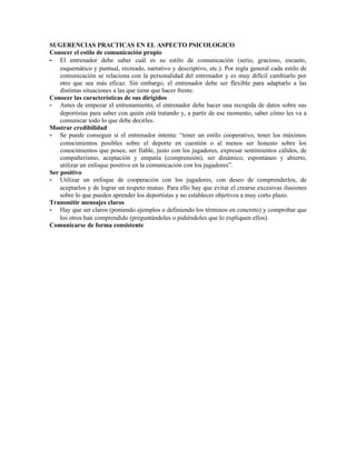 SUGERENCIAS PRACTICAS EN EL ASPECTO PSICOLOGICO
Conocer el estilo de comunicación propio
- El entrenador debe saber cuál es su estilo de comunicación (serio, gracioso, escueto,
    esquemático y puntual, recreado, narrativo y descriptivo, etc.). Por regla general cada estilo de
    comunicación se relaciona con la personalidad del entrenador y es muy difícil cambiarlo por
    otro que sea más eficaz. Sin embargo, el entrenador debe ser flexible para adaptarlo a las
    distintas situaciones a las que tiene que hacer frente.
Conocer las características de sus dirigidos
- Antes de empezar el entrenamiento, el entrenador debe hacer una recogida de datos sobre sus
    deportistas para saber con quién está tratando y, a partir de ese momento, saber cómo les va a
    comunicar todo lo que debe decirles.
Mostrar credibilidad
- Se puede conseguir si el entrenador intenta: “tener un estilo cooperativo, tener los máximos
    conocimientos posibles sobre el deporte en cuestión o al menos ser honesto sobre los
    conocimientos que posee, ser fiable, justo con los jugadores, expresar sentimientos cálidos, de
    compañerismo, aceptación y empatía (comprensión), ser dinámico, espontáneo y abierto,
    utilizar un enfoque positivo en la comunicación con los jugadores”.
Ser positivo
- Utilizar un enfoque de cooperación con los jugadores, con deseo de comprenderlos, de
    aceptarlos y de lograr un respeto mutuo. Para ello hay que evitar el crearse excesivas ilusiones
    sobre lo que pueden aprender los deportistas y no establecer objetivos a muy corto plazo.
Transmitir mensajes claros
- Hay que ser claros (poniendo ejemplos o definiendo los términos en concreto) y comprobar que
    los otros han comprendido (preguntándoles o pidiéndoles que lo expliquen ellos).
Comunicarse de forma consistente
 