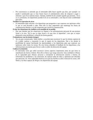 -   Por consistencia se entiende que el entrenador debe hacer aquello que dice, por ejemplo: no
    puede ir predicando que es muy bueno hacer el calentamiento antes de empezar a jugar o
    entrenar y que él no caliente nunca. Además, también ha de cumplir aquello que promete. Si no
    se es consistente, los deportistas pierden la fe en su entrenador y este deja de tener credibilidad
    para ellos.
Facilitar la expresión de otros
- El entrenador debe solicitar a los deportistas que pregunten o que expresen sus opiniones sobre
    lo que se está llevando a cabo. Para ello es muy importante que mantenga las líneas de
    comunicación abiertas y no dar respuestas que cierren la comunicación.
Evitar las situaciones de conflicto en la medida de lo posible
- Hay que intentar que las situaciones no lleguen a un enfrentamiento personal de una postura
    frente a la otra, “de lo que yo digo frente a lo que dice el deportista”, sino que es mejor
    plantearlo como problema y solución de forma general.
Comunicarse con los demás siempre
- Ser un gran comunicador. Saber hablar y escuchar para reconocer lo que los demás esperan de
    él y poder explicar y transmitir lo que él espera de los deportistas. Dar a los demás la
    posibilidad de opinar facilitando las oportunidades a los deportistas para que expresen sus
    opiniones sobre todos los temas. De esta forma obtendrá el feedback de los deportistas y las
    informaciones necesarias para llevar a cabo su labor de dirección del equipo.
Cultivar la intuición
- El entrenador tiene que saber reconocer ciertos aspectos importantes antes de que éstos se
    manifiesten de forma evidente. Para ello es básico que tenga intuición. Esta cualidad se obtiene
    de la capacidad para obtener, procesar e interpretar la información externa e interna, de
    reformular los problemas y las soluciones, de sopesar todas las ideas y opiniones por absurdas
    que parezcan, etc. Esta capacidad intuitiva es lo que les facilita su clara visión de las cosas y del
    futuro y les hace capaces de dirigir a los deportistas del equipo.
 