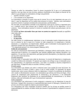 Aunque no todos los entrenadores tienen la misma concepción de lo que es el entrenamiento
deportivo sino que éstas son muy diversas, podemos clasificarlas en dos grupos en función de los
objetivos que persiguen los entrenadores al elegir esta profesión:
- aquellos centrado en ganar
- y los centrados en los deportistas
Los entrenadores centrados en ganar creen que la victoria "no es lo más importante sino que es lo
único" y que los deportistas son los medios para alcanzar la victoria. Además, estos entrenadores
asocian la victoria a su propia consideración como personas y profesionales.-
Por otro lado, los entrenadores centrados en los deportistas creen que la victoria es importante pero
no a cualquier precio, pues piensan que el deporte está al servicio de los deportistas y no al
contrario. Estos entrenadores asocian la victoria al resultado del esfuerzo personal propio y de los
deportistas.
En realidad un buen entrenador tiene que tener en cuenta tres aspectos buscando un equilibrio
entre todos ellos :
- la victoria
- la diversión
- la educación
De todas formas, lo verdaderamente importante es que el entrenador ayude al deportista para que
éste se esfuerce en dar lo mejor de sí mismo en cada competición, se comprometa a entrenar
duramente y a comportarse con deportividad. Además, para el entrenador la preocupación por el
deportista siempre tiene que anteponerse a las victorias.
“ Los deportistas primero y la victoria después”(Martens,1987).
Estilos de entrenamiento
Su estilo de entrenamiento determinará qué habilidad y estrategias deberá usted enseñar, cómo se
organizará para la práctica y la competición, qué métodos adoptará para imponer disciplina a los
jugadores, y lo que tiene más importancia, qué papel permitirá desempeñar a sus deportistas cuando
sea necesario tomar decisiones.
El estilo autoritario
Con este estilo, el entrenador toma todas las decisiones. La misión del deportista es simplemente
cumplir las órdenes del entrenador. El supuesto que ampara este enfoque es que el entrenador posee
los conocimientos y la experiencia necesarias, y por tanto, su cometido es decirle al deportista lo
que debe hacer. El papel del atleta es escuchar, asimilar y cumplir,
El estilo sumiso
Los entrenadores que adoptan este estilo se abstienen tanto como pueden de tomar decisiones. Su
enfoque consiste en lanzar el balón y pasar el rato lo mejor posible. El entrenador da apenas
instrucciones, ejerce escasa influencia sobre los deportistas, y resuelve los problemas de disciplina
sólo cuando es absolutamente necesario. Los entrenadores que utilizan esta forma de dirigir, o bien
carecen de competencia para proporcionar la instrucción y las directrices, o son demasiado
holgazanes para satisfacer las demandas de sus responsabilidades de entrenamiento o, en último
término, están mal informados de lo que el entrenamiento representa.
Estilo cooperativo
Los entrenadores que seleccionan el estilo cooperativo comparten con los deportistas la toma de
decisiones. Aunque ellos reconocen su responsabilidad para asumir el liderazgo y formación de los
jóvenes con el fin de cumplir los objetivos previamente fijados.
Los entrenadores del estilo cooperador reconocen también que los jóvenes no pueden asumir la
responsabilidad de los adultos sin haber tenido previamente la oportunidad de compartir la toma de
decisiones.
 