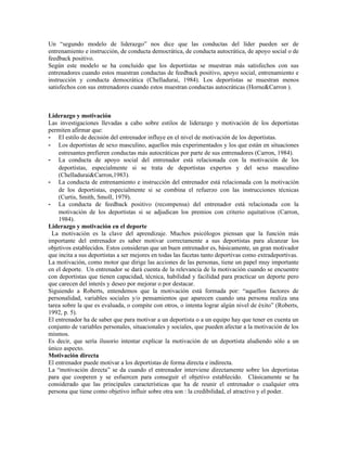Un “segundo modelo de liderazgo” nos dice que las conductas del líder pueden ser de
entrenamiento e instrucción, de conducta democrática, de conducta autocrática, de apoyo social o de
feedback positivo.
Según este modelo se ha concluido que los deportistas se muestran más satisfechos con sus
entrenadores cuando estos muestran conductas de feedback positivo, apoyo social, entrenamiento e
instrucción y conducta democrática (Chelladurai, 1984). Los deportistas se muestran menos
satisfechos con sus entrenadores cuando estos muestran conductas autocráticas (Horne&Carron ).



Liderazgo y motivación
Las investigaciones llevadas a cabo sobre estilos de liderazgo y motivación de los deportistas
permiten afirmar que:
- El estilo de decisión del entrenador influye en el nivel de motivación de los deportistas.
- Los deportistas de sexo masculino, aquellos más experimentados y los que están en situaciones
    estresantes prefieren conductas más autocráticas por parte de sus entrenadores (Carron, 1984).
- La conducta de apoyo social del entrenador está relacionada con la motivación de los
    deportistas, especialmente si se trata de deportistas expertos y del sexo masculino
    (Chelladurai&Carron,1983).
- La conducta de entrenamiento e instrucción del entrenador está relacionada con la motivación
    de los deportistas, especialmente si se combina el refuerzo con las instrucciones técnicas
    (Curtis, Smith, Smoll, 1979).
- La conducta de feedback positivo (recompensa) del entrenador está relacionada con la
    motivación de los deportistas si se adjudican los premios con criterio equitativos (Carron,
    1984).
Liderazgo y motivación en el deporte
  La motivación es la clave del aprendizaje. Muchos psicólogos piensan que la función más
importante del entrenador es saber motivar correctamente a sus deportistas para alcanzar los
objetivos establecidos. Estos consideran que un buen entrenador es, básicamente, un gran motivador
que incita a sus deportistas a ser mejores en todas las facetas tanto deportivas como extradeportivas.
La motivación, como motor que dirige las acciones de las personas, tiene un papel muy importante
en el deporte. Un entrenador se dará cuenta de la relevancia de la motivación cuando se encuentre
con deportistas que tienen capacidad, técnica, habilidad y facilidad para practicar un deporte pero
que carecen del interés y deseo por mejorar o por destacar.
Siguiendo a Roberts, entendemos que la motivación está formada por: “aquellos factores de
personalidad, variables sociales y/o pensamientos que aparecen cuando una persona realiza una
tarea sobre la que es evaluada, o compite con otros, o intenta lograr algún nivel de éxito” (Roberts,
1992, p. 5).
El entrenador ha de saber que para motivar a un deportista o a un equipo hay que tener en cuenta un
conjunto de variables personales, situacionales y sociales, que pueden afectar a la motivación de los
mismos.
Es decir, que sería ilusorio intentar explicar la motivación de un deportista aludiendo sólo a un
único aspecto.
Motivación directa
El entrenador puede motivar a los deportistas de forma directa e indirecta.
La “motivación directa” se da cuando el entrenador interviene directamente sobre los deportistas
para que cooperen y se esfuercen para conseguir el objetivo establecido. Clásicamente se ha
considerado que las principales características que ha de reunir el entrenador o cualquier otra
persona que tiene como objetivo influir sobre otra son : la credibilidad, el atractivo y el poder.
 