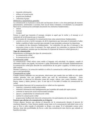 - transmite información
- influye en la motivación
- proporciona feedback
- cohesiona al grupo
Definición y características generales
La comunicación es el proceso a través del cual hacemos al otro o a los otros partícipes de nuestros
pensamientos, sentimientos o acciones, bien sea de forma voluntaria o involuntaria. La concepción
básica de la comunicación contempla únicamente tres elementos fundamentales :
- emisor
- mensaje
- receptor
Emisor es aquel que transmite el mensaje, receptor es aquel que lo recibe y el mensaje es el
contenido de la información que se transmite.
Desde un punto de vista general, la comunicación tiene estas características fundamentales :
- consiste en enviar y recibir mensajes, de ahí la importancia que tiene para el entrenador el saber
    hablar y también el saber escuchar para entender lo que pretenden comunicar los deportistas
- se compone de dos elementos fundamentales : los contenidos (lo que dice el mensaje) y las
    emociones (cómo se dice el mensaje). Por regla general, los contenidos se expresan de forma
    verbal (palabras), mientras que las emociones se expresan de forma no verbal (gestos,etc.)
Tipos de comunicación
Generalmente se distinguen dos tipos de comunicación :
- la comunicación verbal
- la comunicación no verbal
Comunicación verbal
La comunicación verbal utiliza como medio el lenguaje oral articulado. En deporte, cuando el
entrenador explica una jugada, movimiento o golpe determinado está utilizando fundamentalmente
la comunicación verbal pues describe las características de ese gesto o jugada y la forma en que se
debe realizar.
Durante la práctica y la corrección también se utiliza la comunicación verbal para reforzar aquello
que se está aprendiendo.
Comunicación no verbal
Cuando estamos hablando con una persona, observamos que cuando ésta nos habla no solo emite
sonidos guturales sino que también realiza una serie de movimientos corporales. Estos
movimientos se observan en diferentes zonas del cuerpo: cabeza, ojos, rostro, hombros, tronco,
brazos, manos y dedos, piernas y pies. A este tipo se le ha dado el nombre de comunicación no
verbal.
Las principales funciones de la comunicación no verbal son las siguientes:
- expresar y comunicar estados emocionales
- transmitir información más fidedignamente que la palabra del estado del sujeto emisor
- controlar la interacción social exteriorizando actitudes
- apoyar y complementar la comunicación verbal
- sustituir la comunicación verbal
- proporcionar feedback del efecto de comunicación a los participantes de una interacción
Factores que afectan a la comunicación en el deporte
Existen algunos factores que afectan al desarrollo de la comunicación durante el proceso de
enseñanza deportiva. Estos factores pueden actuar tanto en la comunicación individual como en la
que se lleva a cabo cuando el entrenador se dirige a un grupo. Si el entrenador conoce estos
factores, tiene más posibilidades de llevar a cabo una comunicación más efectiva que redunde en
beneficio de todos.
 