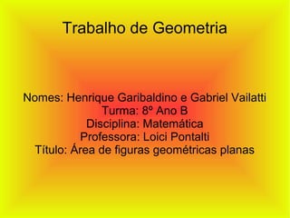 Trabalho de Geometria
Nomes: Henrique Garibaldino e Gabriel Vailatti
Turma: 8º Ano B
Disciplina: Matemática
Professora: Loici Pontalti
Título: Área de figuras geométricas planas
 