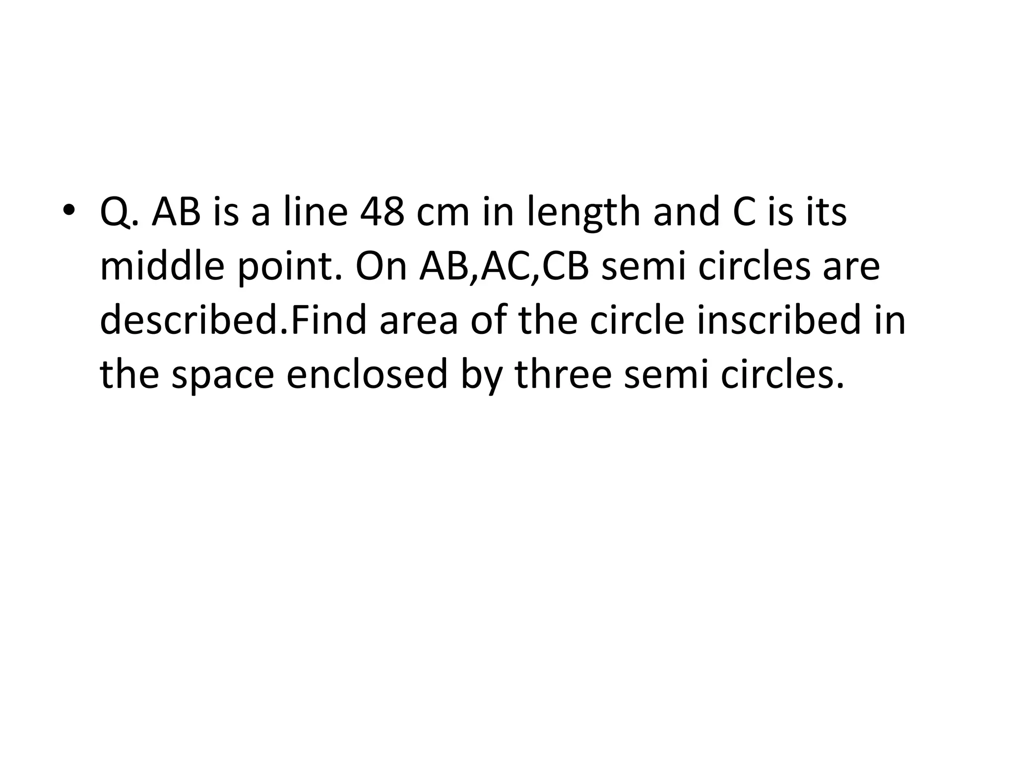 • Q. AB is a line 48 cm in length and C is its
middle point. On AB,AC,CB semi circles are
described.Find area of the circle inscribed in
the space enclosed by three semi circles.
