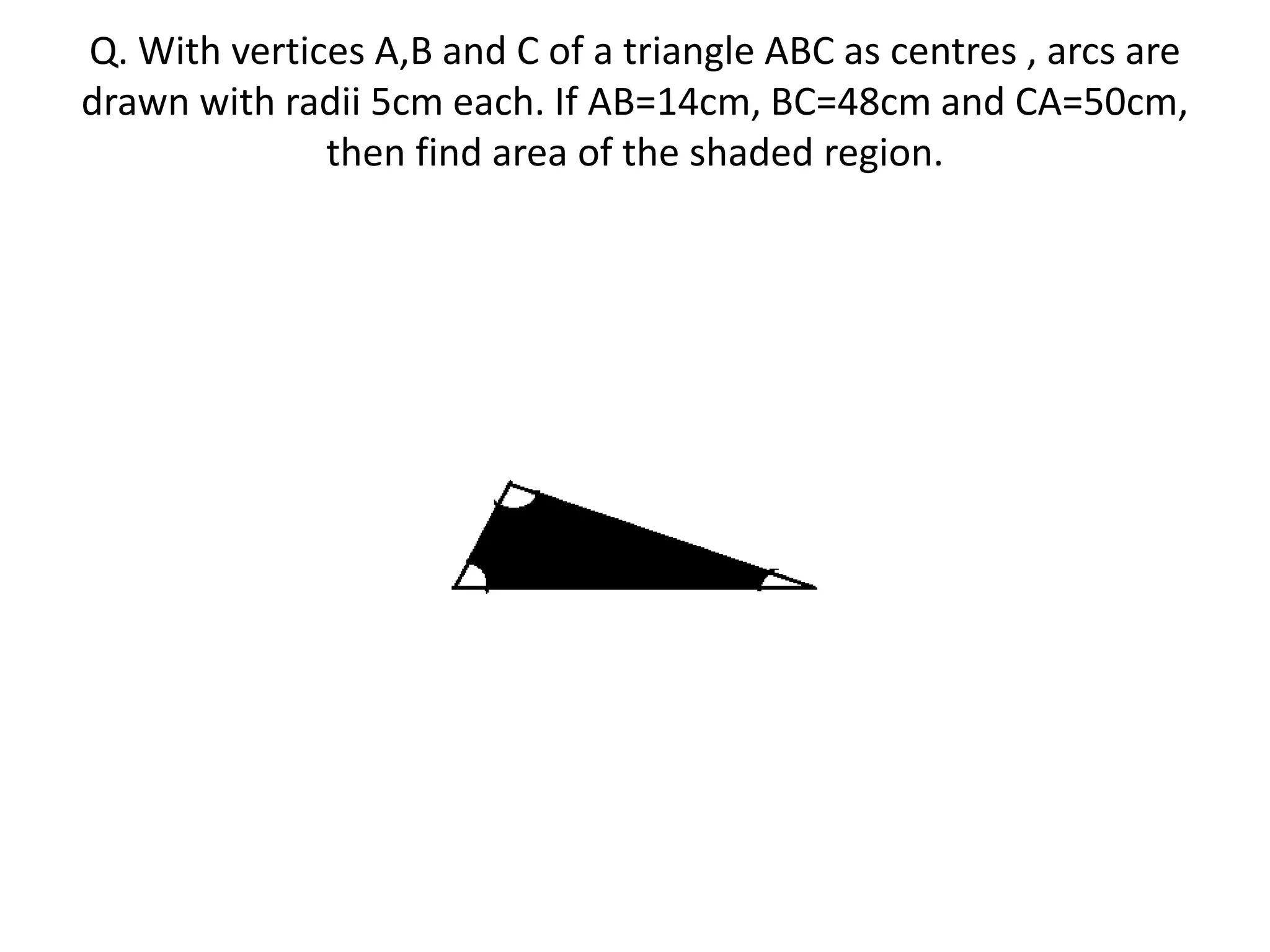 Q. With vertices A,B and C of a triangle ABC as centres , arcs are
drawn with radii 5cm each. If AB=14cm, BC=48cm and CA=50cm,
then find area of the shaded region.