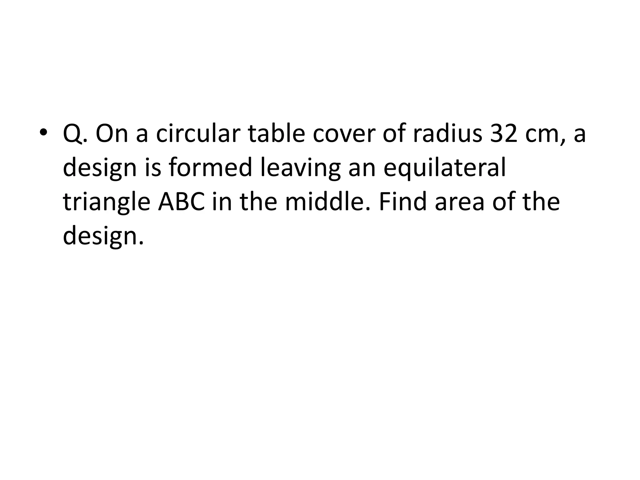 • Q. On a circular table cover of radius 32 cm, a
design is formed leaving an equilateral
triangle ABC in the middle. Find area of the
design.