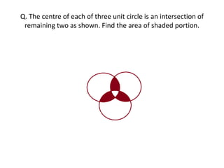Q. The centre of each of three unit circle is an intersection of
remaining two as shown. Find the area of shaded portion.
 