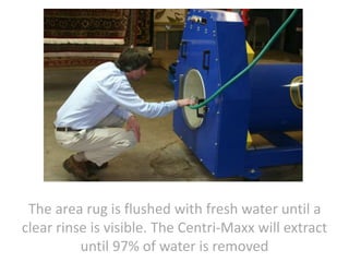 The area rug is flushed with fresh water until a
clear rinse is visible. The Centri-Maxx will extract
until 97% of water is removed
 