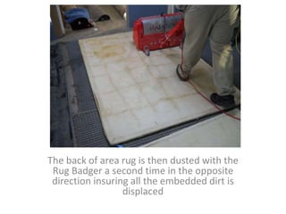 The back of area rug is then dusted with the
Rug Badger a second time in the opposite
direction insuring all the embedded dirt is
displaced
 