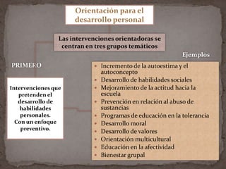 Orientación para el desarrollo personalLas intervenciones orientadoras se centran en tres grupos temáticosEjemplosPRIMEROIncremento de la autoestima y el autoconceptoDesarrollo de habilidades socialesMejoramiento de la actitud hacia la escuelaPrevención en relación al abuso de sustanciasProgramas de educación en la toleranciaDesarrollo moralDesarrollo de valoresOrientación multiculturalEducación en la afectividadBienestar grupalIntervenciones que pretenden el desarrollo de habilidades personales.  Con un enfoque preventivo.