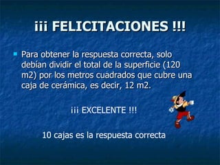 ¡¡¡ FELICITACIONES !!! Para obtener la respuesta correcta, solo debían dividir el total de la superficie (120 m2) por los metros cuadrados que cubre una caja de cerámica, es decir, 12 m2. ¡¡¡ EXCELENTE !!! 10 cajas es la respuesta correcta 