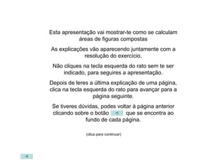 Esta apresentação vai mostrar-te como se calculam áreas de figuras compostas As explicações vão aparecendo juntamente com a resolução do exercício. Não cliques na tecla esquerda do rato sem te ser indicado, para seguires a apresentação. Depois de leres a última explicação de uma página, clica na tecla esquerda do rato para avançar para a página seguinte. Se tiveres dúvidas, podes voltar à página anterior clicando sobre o botão   que se encontra ao fundo de cada página. (clica para continuar) 