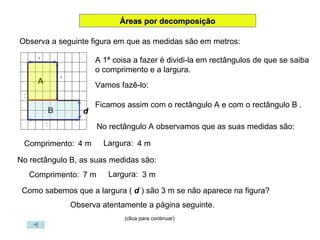 Áreas por decomposição Observa a seguinte figura em que as medidas são em metros: A 1ª coisa a fazer é dividi-la em rectângulos de que se saiba o comprimento e a largura. Vamos fazê-lo: d A B Ficamos assim com o rectângulo A e com o rectângulo B . No rectângulo A observamos que as suas medidas são: Comprimento:  4 m Largura:  4 m No rectângulo B, as suas medidas são: Comprimento:  7 m Largura:  3 m Como sabemos que a largura (  d  ) são 3 m se não aparece na figura? Observa atentamente a página seguinte. (clica para continuar) 4 4 7 7 