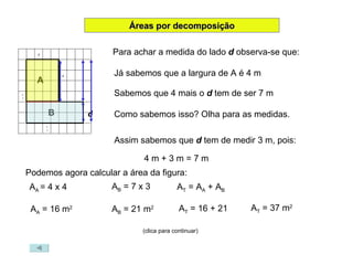 (clica para continuar) Áreas por decomposição A B d Já sabemos que a largura de A é 4 m Para achar a medida do lado  d  observa-se que: Sabemos que 4 mais o  d  tem de ser 7 m  Como sabemos isso? Olha para as medidas. Assim sabemos que  d  tem de medir 3 m, pois: 4 m + 3 m = 7 m Podemos agora calcular a área da figura: A A  = 4 x 4 A A  = 16 m 2 A B  = 7 x 3 A B  = 21 m 2 A T  = A A  + A B A T  = 16 + 21 A T  = 37 m 2 4 4 7 7 