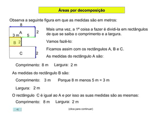 (clica para continuar) Áreas por decomposição Observa a seguinte figura em que as medidas são em metros: Mais uma vez, a 1ª coisa a fazer é dividi-la em rectângulos de que se saiba o comprimento e a largura. Vamos fazê-lo: A Ficamos assim com os rectângulos A, B e C. B C As medidas do rectângulo A são: Comprimento:  8 m Largura:  2 m As medidas do rectângulo B são: Comprimento:  3 m Largura:  2 m Porque 8 m menos 5 m = 3 m O rectângulo  C é igual ao A e por isso as suas medidas são as mesmas: Comprimento:  8 m Largura:  2 m 3 m 8 2 5 2 2 