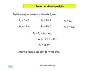 (clica para continuar) Áreas por decomposição Podemos agora calcular a área da figura: A A  = 8 x 2 A A  = 16 m 2 A B  = 3 x 2 A B  = 6 m 2 A T  = A A  + A B  + A  C A T  = 16 + 6 + 16 A T  = 38 m 2 A C  = A A A C  = 16 m 2 Assim a figura dada tem 38 m 2  de área. 
