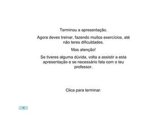 Terminou a apresentação. Agora deves treinar, fazendo muitos exercícios, até não teres dificuldades. Mas atenção! Se tiveres alguma dúvida, volta a assistir a esta apresentação e se necessário fala com o teu professor. Clica para terminar. 