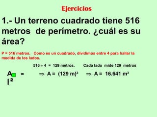 Ejercicios
1.- Un terreno cuadrado tiene 516
metros de perímetro. ¿cuál es su
área?
P = 516 metros. Como es un cuadrado, dividimos entre 4 para hallar la
medida de los lados.
                516  4 = 129 metros.     Cada lado mide 129 metros

  A      =          A = (129 m)²           A = 16.641 m²
  l²
 
