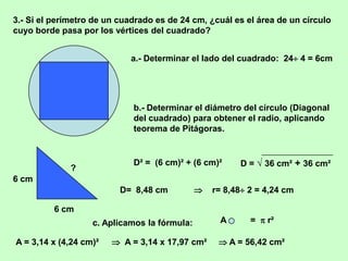 3.- Si el perímetro de un cuadrado es de 24 cm, ¿cuál es el área de un círculo
cuyo borde pasa por los vértices del cuadrado?


                            a.- Determinar el lado del cuadrado: 24 4 = 6cm




                             b.- Determinar el diámetro del círculo (Diagonal
                             del cuadrado) para obtener el radio, aplicando
                             teorema de Pitágoras.


                             D² = (6 cm)² + (6 cm)²     D = √ 36 cm² + 36 cm²
              ?
6 cm
                          D= 8,48 cm             r= 8,48 2 = 4,24 cm

          6 cm
                   c. Aplicamos la fórmula:         A      =  r²

A = 3,14 x (4,24 cm)²    A = 3,14 x 17,97 cm²      A = 56,42 cm²
 