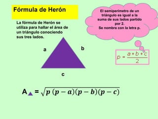 Fórmula de Herón                       El semiperímetro de un
                                        triángulo es igual a la
                                     suma de sus lados partido
La fórmula de Herón se                          por 2.
utiliza para hallar el área de        Se nombra con la letra p.
un triángulo conociendo
sus tres lados.


               a                 b



                          c
 