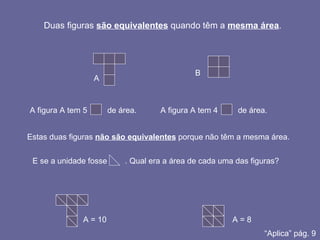 Duas figuras  são equivalentes  quando têm a  mesma área . A B A figura A tem 5  de área. A figura A tem 4  de área. Estas duas figuras  não são equivalentes  porque não têm a mesma área. E se a unidade fosse  . Qual era a área de cada uma das figuras? A = 10 A = 8 “ Aplica” pág. 9 