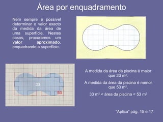 Área por enquadramento Nem sempre é possível determinar o valor exacto da medida da área de uma superfície. Nestes casos, procuramos um  valor aproximado , enquadrando a superfície. 33 53 A medida da área da piscina é maior que 33 m 2 . A medida da área da piscina é menor que 53 m 2 . 33 m 2  < área da piscina < 53 m 2 “ Aplica” pág. 15 e 17 