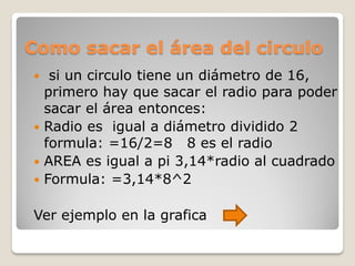 Como sacar el área del circulo
 si un circulo tiene un diámetro de 16,
primero hay que sacar el radio para poder
sacar el área entonces:
 Radio es igual a diámetro dividido 2
formula: =16/2=8 8 es el radio
 AREA es igual a pi 3,14*radio al cuadrado
 Formula: =3,14*8^2
Ver ejemplo en la grafica
 