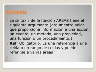 sintaxis
 La sintaxis de la función AREAS tiene el
siguiente argumento (argumento: valor
que proporciona información a una acción,
un evento, un método, una propiedad,
una función o un procedimiento.):
 Ref Obligatorio. Es una referencia a una
celda o un rango de celdas y puede
referirse a varias áreas

 