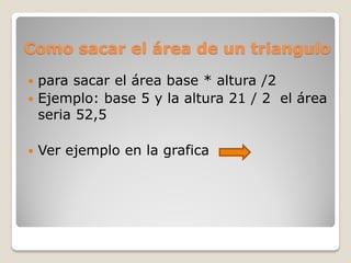 Como sacar el área de un triangulo
 para sacar el área base * altura /2
 Ejemplo: base 5 y la altura 21 / 2 el área
seria 52,5
 Ver ejemplo en la grafica
 