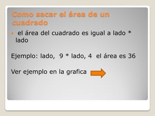 Como sacar el área de un
cuadrado
 el área del cuadrado es igual a lado *
lado
Ejemplo: lado, 9 * lado, 4 el área es 36
Ver ejemplo en la grafica
 