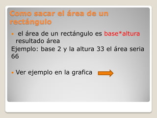 Como sacar el área de un
rectángulo
 el área de un rectángulo es base*altura
resultado área
Ejemplo: base 2 y la altura 33 el área seria
66
 Ver ejemplo en la grafica
 