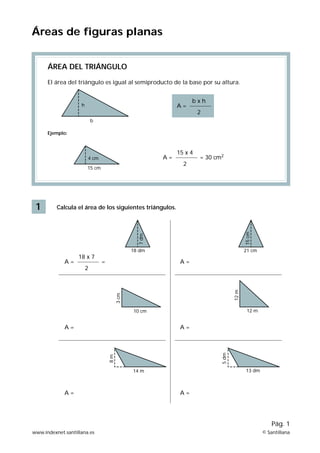 Áreas de figuras planas 
1 
ÁREA DEL TRIÁNGULO 
El área del triángulo es igual al semiproducto de la base por su altura. 
Ejemplo: 
A = 
h 
b 
4 cm 
15 cm 
Calcula el área de los siguientes triángulos. 
Pág. 1 
A = 
b x h 
2 
15 x 4 
2 
= 30 cm2 
A = 
18 x 7 
2 
7 dm 
18 dm 
= A = 
15 cm 
21 cm 
12 m 
10 cm 12 m 
13 dm 
5 dm 
A = A = 
14 m 
3 cm 
8 m 
A = A = 
www.indexnet.santillana.es © Santillana 
 