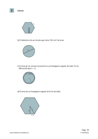 2 Calcula: 
l 
6,92 cm 
b) El diámetro de un círculo que tiene 78,5 cm2 de área. 
d 
c) El área de un círculo circunscrito a un hexágono regular de lado 12 cm. 
(Recuerda que I = r.) 
I = 12cm 
d) El área de un hexágono regular de 8 cm de lado. 
Pág. 10 
a 
I 
I / 2 
www.indexnet.santillana.es © Santillana 
 