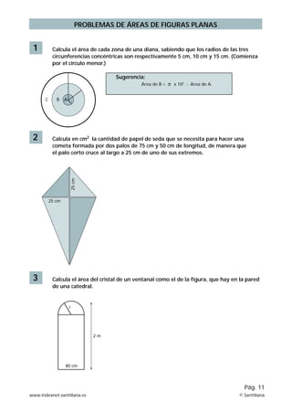 1 Calcula el área de cada zona de una diana, sabiendo que los radios de las tres 
circunferencias concéntricas son respectivamente 5 cm, 10 cm y 15 cm. (Comienza 
por el círculo menor.) 
C B A 
Sugerencia: 
Área de B = x 102 - Área de A. 
2 Calcula en cm2 la cantidad de papel de seda que se necesita para hacer una 
cometa formada por dos palos de 75 cm y 50 cm de longitud, de manera que 
el palo corto cruce al largo a 25 cm de uno de sus extremos. 
25 cm 
25 cm 
3 Calcula el área del cristal de un ventanal como el de la figura, que hay en la pared 
r 
PROBLEMAS DE ÁREAS DE FIGURAS PLANAS 
80 cm 
2 m 
de una catedral. 
Pág. 11 
www.indexnet.santillana.es © Santillana 
 