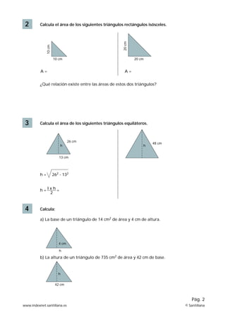 2 Calcula el área de los siguientes triángulos rectángulos isósceles. 
10 cm 
10 cm 
20 cm 
A = A = 
20 cm 
¿Qué relación existe entre las áreas de estos dos triángulos? 
3 Calcula el área de los siguientes triángulos equiláteros. 
h = 262 - 132 
h = I x h = 
2 
4 Calcula: 
26 cm 48 cm 
h h 
13 cm 
a) La base de un triángulo de 14 cm2 de área y 4 cm de altura. 
4 cm 
h 
b) La altura de un triángulo de 735 cm2 de área y 42 cm de base. 
Pág. 2 
h 
42 cm 
www.indexnet.santillana.es © Santillana 
 