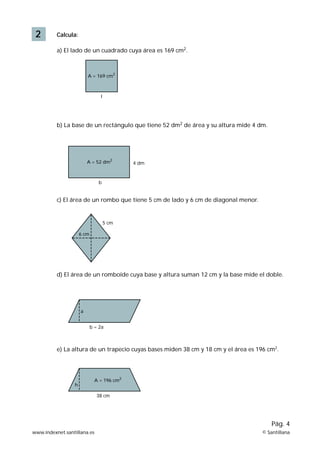 2 Calcula: 
a) El lado de un cuadrado cuya área es 169 cm2. 
A = 169 cm2 
l 
b) La base de un rectángulo que tiene 52 dm2 de área y su altura mide 4 dm. 
A = 52 dm2 
b 
4 dm 
c) El área de un rombo que tiene 5 cm de lado y 6 cm de diagonal menor. 
6 cm 
5 cm 
d) El área de un romboide cuya base y altura suman 12 cm y la base mide el doble. 
b = 2a 
a 
e) La altura de un trapecio cuyas bases miden 38 cm y 18 cm y el área es 196 cm2. 
Pág. 4 
A = 196 cm2 
38 cm 
h 
www.indexnet.santillana.es © Santillana 
 