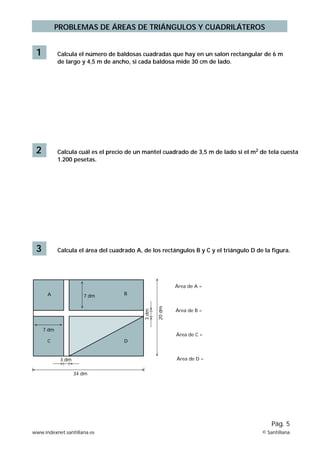 PROBLEMAS DE ÁREAS DE TRIÁNGULOS Y CUADRILÁTEROS 
1 Calcula el número de baldosas cuadradas que hay en un salon rectangular de 6 m 
de largo y 4,5 m de ancho, si cada baldosa mide 30 cm de lado. 
2 Calcula cuál es el precio de un mantel cuadrado de 3,5 m de lado si el m2 de tela cuesta 
1.200 pesetas. 
3 Calcula el área del cuadrado A, de los rectángulos B y C y el triángulo D de la figura. 
Pág. 5 
B 
C D 
3 dm 
7 dm 
34 dm 
3 dm 
20 dm 
Área de A = 
Área de B = 
Área de C = 
Área de D = 
A 
7 dm 
www.indexnet.santillana.es © Santillana 
 