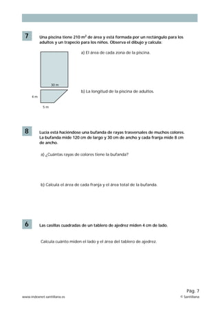 7 Una piscina tiene 210 m2 de área y está formada por un rectángulo para los 
adultos y un trapecio para los niños. Observa el dibujo y calcula: 
5 m 
4 m 
30 m 
a) El área de cada zona de la piscina. 
b) La longitud de la piscina de adultos. 
8 Lucía está haciéndose una bufanda de rayas trasversales de muchos colores. 
La bufanda mide 120 cm de largo y 30 cm de ancho y cada franja mide 8 cm 
de ancho. 
a) ¿Cuántas rayas de colores tiene la bufanda? 
b) Calcula el área de cada franja y el área total de la bufanda. 
6 Las casillas cuadradas de un tablero de ajedrez miden 4 cm de lado. 
Pág. 7 
Calcula cuánto miden el lado y el área del tablero de ajedrez. 
www.indexnet.santillana.es © Santillana 
 