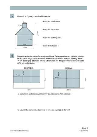 10 Observa la figura y calcula el área total. 
11 cm 
· Área del cuadrado = 
·ÊÁrea del trapecio = 
· Área del rectángulo = 
· Área de la figura = 
5 cm 
2 cm 
2 cm 
8 cm 
10 cm 
11 Eduardo y Marina están forrando sus libros. Cada uno tiene un rollo de plástico 
de 1,5 m de largo y 1 m de ancho. Necesitan para cada libro un rectángulo de 
49 cm de largo y 34 cm de ancho. Observa en los dibujos cómo ha cortado cada 
niño los rectángulos. 
1 m 
Pág. 8 
EDUARDO MARINA 
1,5 m 
1 m 
1,5 m 
49 cm 
34 cm 
49 cm 
34 cm 
a) Calcula en cada caso cuántos cm2 de plástico les han sobrado. 
b) ¿Quién ha aprovechado mejor el rollo de plástico de forrar? 
www.indexnet.santillana.es © Santillana 
 