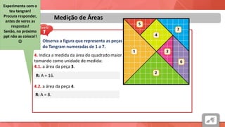 Áreas
Medição de Áreas
Observa a figura que representa as peças
do Tangram numeradas de 1 a 7.
4. Indica a medida da área do quadrado maior
tomando como unidade de medida:
4.1. a área da peça 3.
R: A = 16.
4.2. a área da peça 4.
R: A = 8.
Experimenta com o
teu tangran!
Procura responder,
antes de veres as
respostas!
Senão, no próximo
ppt não as coloco!!

 