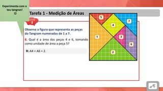 Áreas
Tarefa 1 - Medição de Áreas
Observa a figura que representa as peças
do Tangram numeradas de 1 a 7.
6. Qual é a área das peças 4 e 6, tomando
como unidade de área a peça 5?
R: A4 = A6 = 2.
Experimenta com o
teu tangran!

 