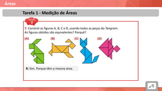 Áreas
Tarefa 1 - Medição de Áreas
7. Constrói as figuras A, B, C e D, usando todas as peças do Tangram.
As figuras obtidas são equivalentes? Porquê?
(A) (B) (C) (D)
R: Sim. Porque têm a mesma área.
 