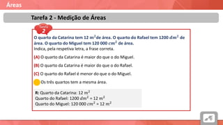 Áreas
Tarefa 2 - Medição de Áreas
O quarto da Catarina tem 12 𝒎 𝟐de área. O quarto do Rafael tem 1200 𝒅𝒎 𝟐 de
área. O quarto do Miguel tem 120 000 𝒄𝒎 𝟐 de área.
Indica, pela respetiva letra, a frase correta.
(A) O quarto da Catarina é maior do que o do Miguel.
(B) O quarto da Catarina é maior do que o do Rafael.
(C) O quarto do Rafael é menor do que o do Miguel.
(D) Os três quartos tem a mesma área.
R: Quarto da Catarina: 12 𝑚2
Quarto do Rafael: 1200 𝑑𝑚2 = 12 𝑚2
Quarto do Miguel: 120 000 𝑐𝑚2 = 12 𝑚2
 