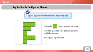 Áreas
Equivalência de Figuras Planas
Figuras equivalentes têm a mesma medida de área.
Tomando como unidade de área,
ccccccccccccccccccccccccccccccccccccccccc
dizemos que cada uma das figuras tem 5
unidades de área.
São figuras equivalentes.
 