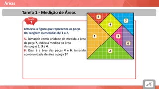 Áreas
Tarefa 1 - Medição de Áreas
Observa a figura que representa as peças
do Tangram numeradas de 1 a 7.
5. Tomando como unidade de medida a área
da peça 7, indica a medida da área
das peças 1, 3 e 4.
6. Qual é a área das peças 4 e 6, tomando
como unidade de área a peça 5?
 